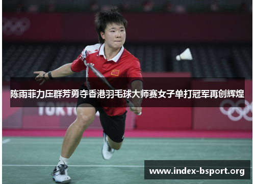 陈雨菲力压群芳勇夺香港羽毛球大师赛女子单打冠军再创辉煌